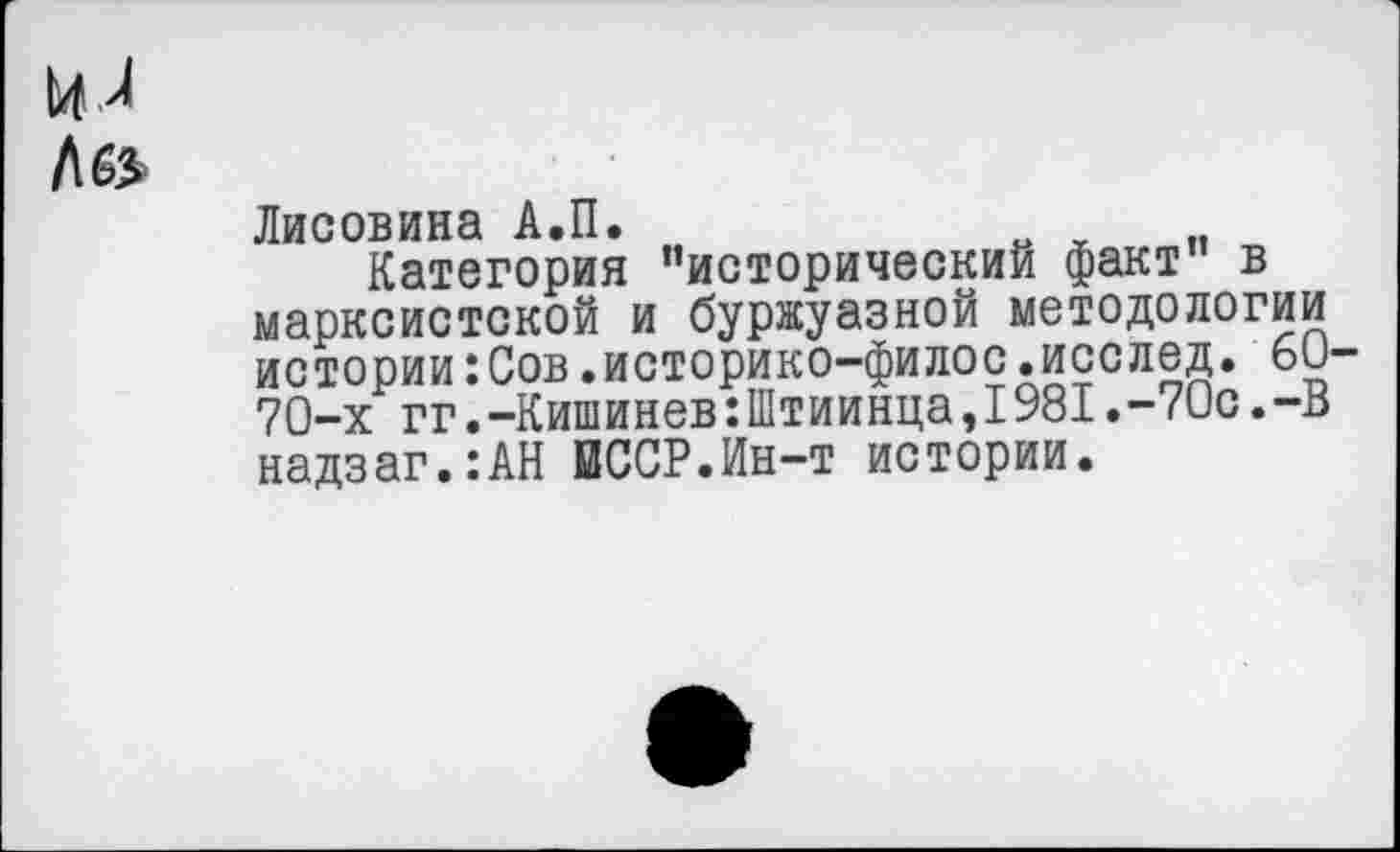 ﻿и л
Л 6»
Лисовина А.П.
Категория ’’исторический факт” в марксистской и буржуазной методологии истории:Сов.историко-филос.исслед. 60-70-х гг.-Кишинев:Штиинца,1981.-70с.-В надзаг.:АН ВССР.Ин-т истории.